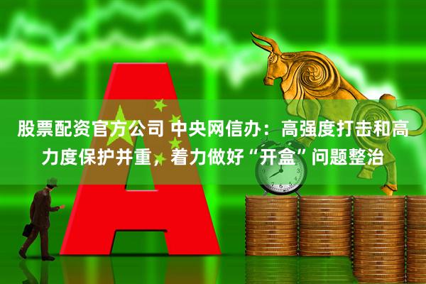 股票配资官方公司 中央网信办：高强度打击和高力度保护并重，着力做好“开盒”问题整治