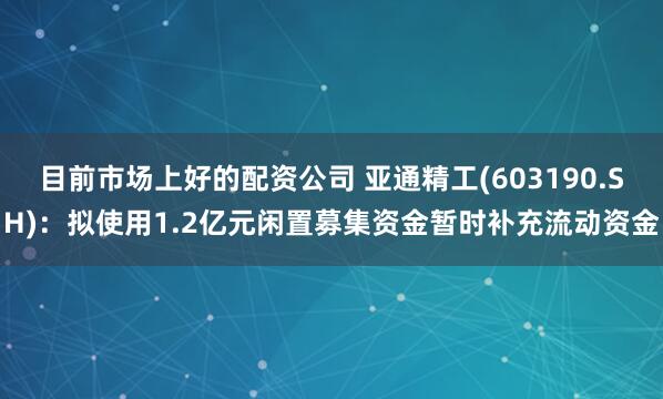 目前市场上好的配资公司 亚通精工(603190.SH)：拟使用1.2亿元闲置募集资金暂时补充流动资金