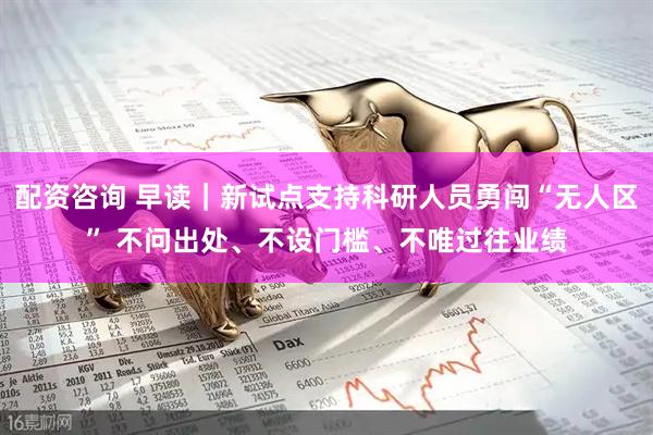 配资咨询 早读｜新试点支持科研人员勇闯“无人区” 不问出处、不设门槛、不唯过往业绩