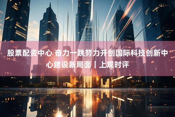 股票配资中心 奋力一跳努力开创国际科技创新中心建设新局面｜上观时评