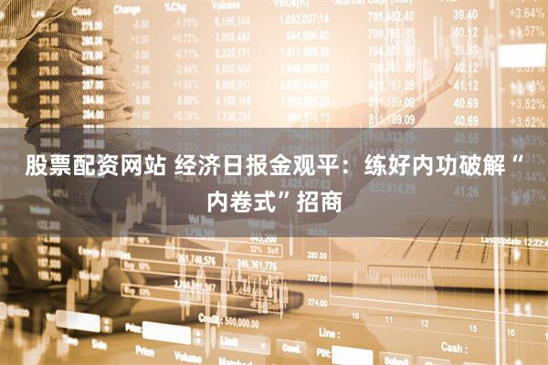 股票配资网站 经济日报金观平：练好内功破解“内卷式”招商