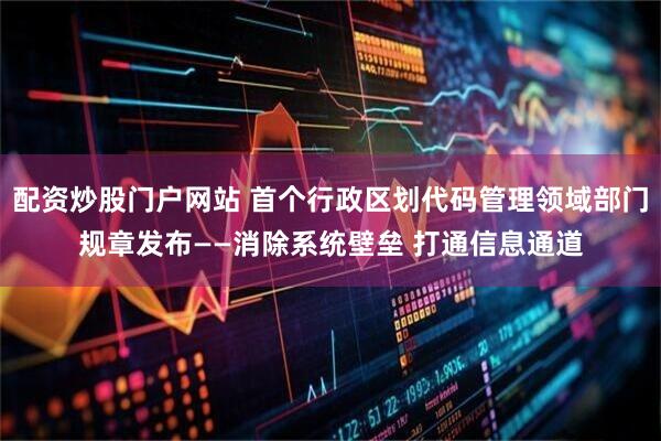 配资炒股门户网站 首个行政区划代码管理领域部门规章发布——消除系统壁垒 打通信息通道