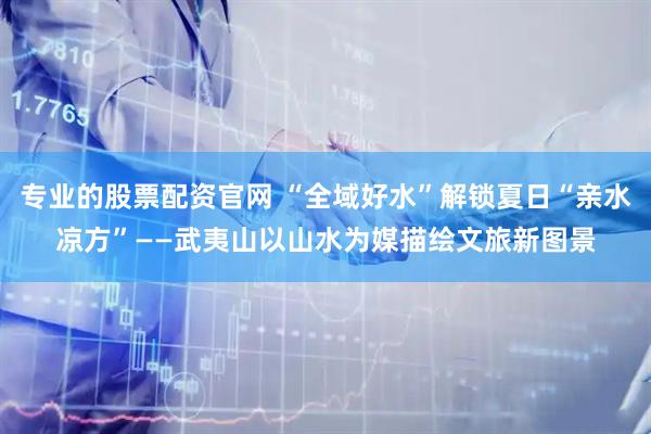 专业的股票配资官网 “全域好水”解锁夏日“亲水凉方”——武夷山以山水为媒描绘文旅新图景