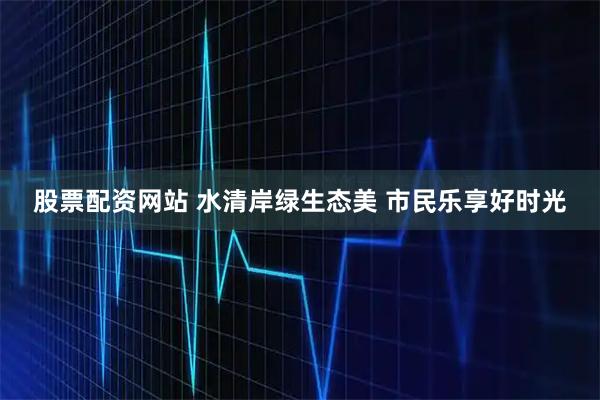 股票配资网站 水清岸绿生态美 市民乐享好时光