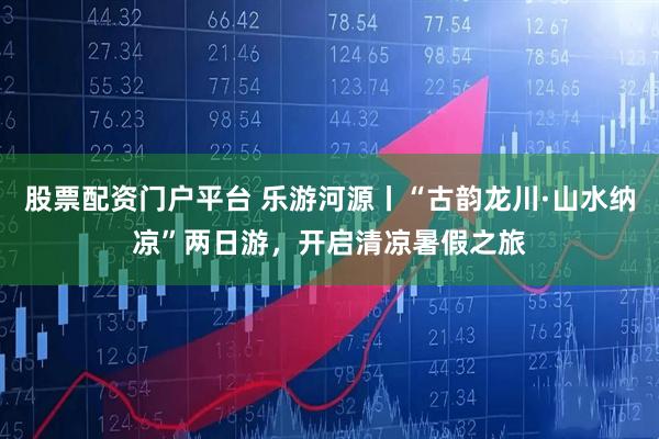股票配资门户平台 乐游河源丨“古韵龙川·山水纳凉”两日游，开启清凉暑假之旅