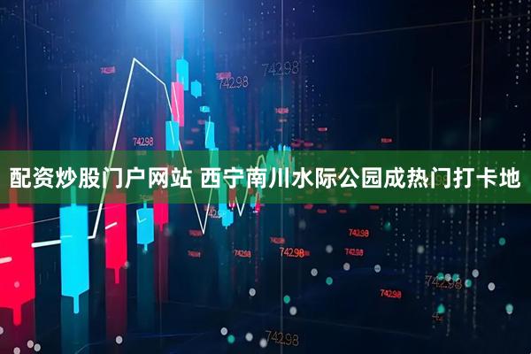 配资炒股门户网站 西宁南川水际公园成热门打卡地