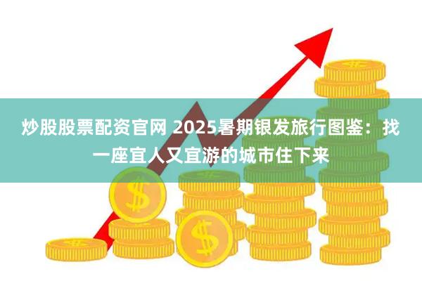 炒股股票配资官网 2025暑期银发旅行图鉴：找一座宜人又宜游的城市住下来