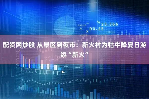 配资网炒股 从景区到夜市：新火村为牯牛降夏日游添“新火”