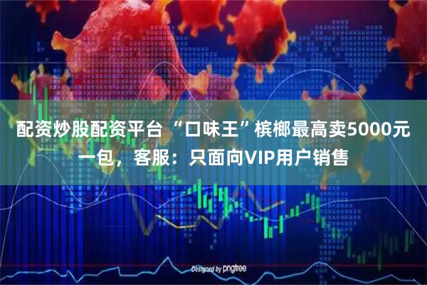 配资炒股配资平台 “口味王”槟榔最高卖5000元一包，客服：只面向VIP用户销售