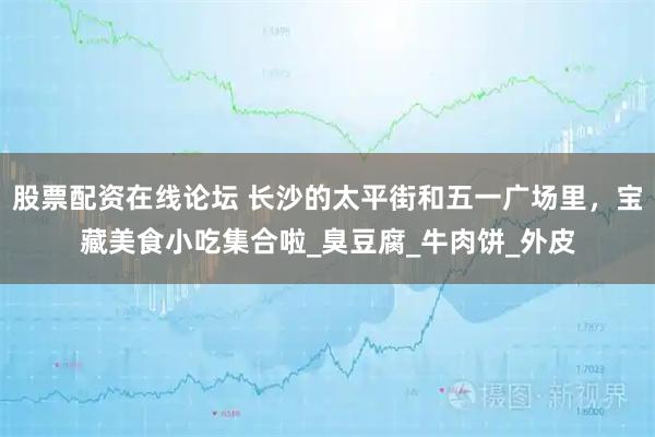 股票配资在线论坛 长沙的太平街和五一广场里，宝藏美食小吃集合啦_臭豆腐_牛肉饼_外皮