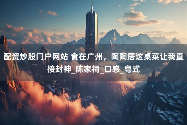 配资炒股门户网站 食在广州，陶陶居这桌菜让我直接封神_陈家祠_口感_粤式