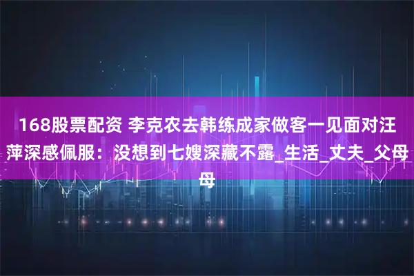 168股票配资 李克农去韩练成家做客一见面对汪萍深感佩服：没想到七嫂深藏不露_生活_丈夫_父母