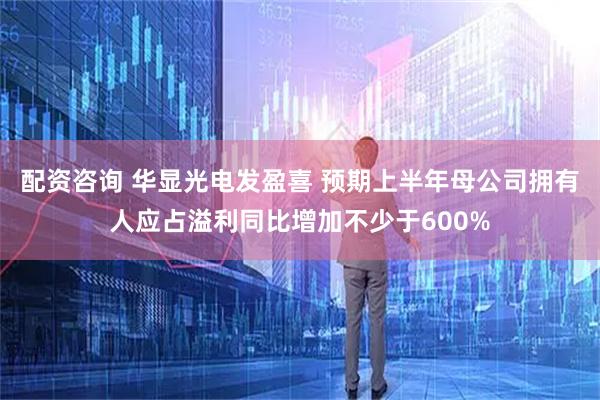 配资咨询 华显光电发盈喜 预期上半年母公司拥有人应占溢利同比增加不少于600%
