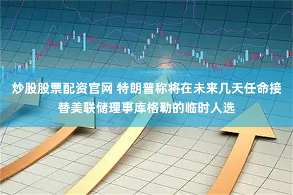 炒股股票配资官网 特朗普称将在未来几天任命接替美联储理事库格勒的临时人选