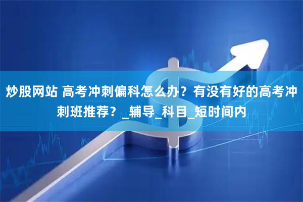 炒股网站 高考冲刺偏科怎么办？有没有好的高考冲刺班推荐？_辅导_科目_短时间内