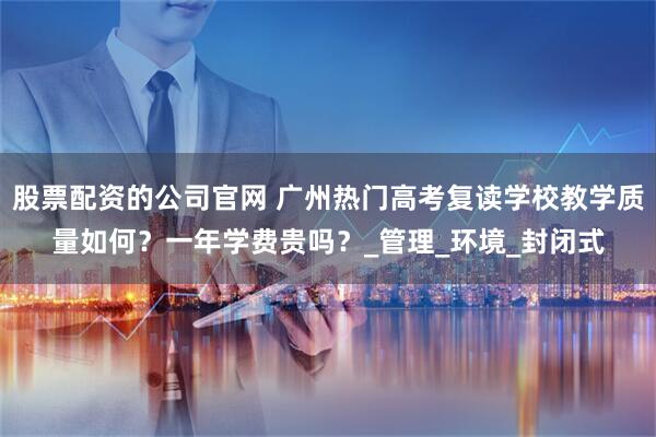 股票配资的公司官网 广州热门高考复读学校教学质量如何？一年学费贵吗？_管理_环境_封闭式