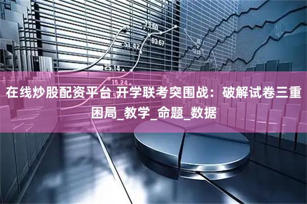 在线炒股配资平台 开学联考突围战：破解试卷三重困局_教学_命题_数据