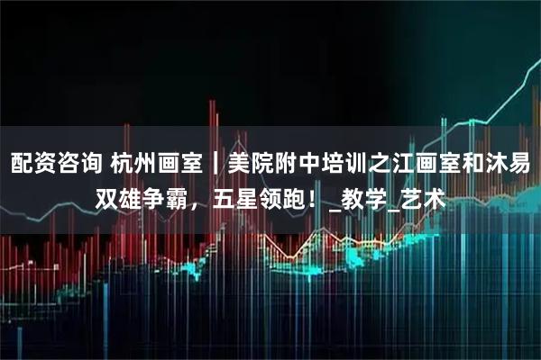 配资咨询 杭州画室｜美院附中培训之江画室和沐易双雄争霸，五星领跑！_教学_艺术