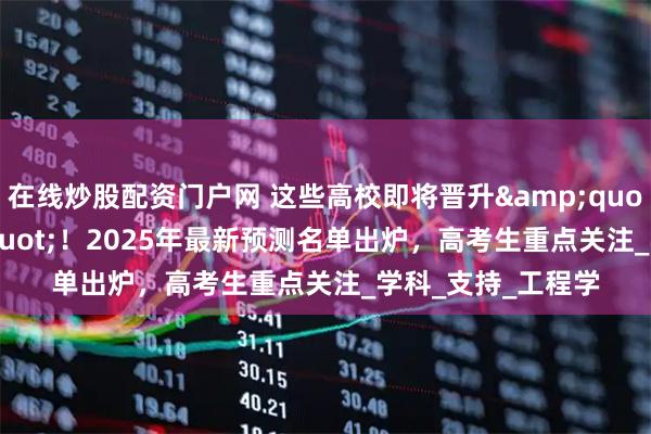 在线炒股配资门户网 这些高校即将晋升&quot;双一流&quot;！2025年最新预测名单出炉，高考生重点关注_学科_支持_工程学