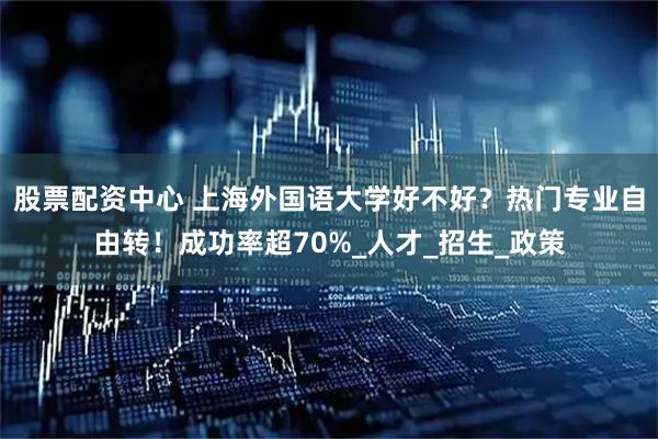 股票配资中心 上海外国语大学好不好？热门专业自由转！成功率超70%_人才_招生_政策