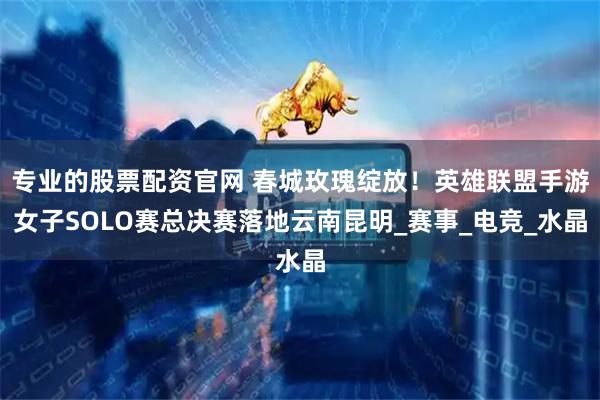 专业的股票配资官网 春城玫瑰绽放！英雄联盟手游女子SOLO赛总决赛落地云南昆明_赛事_电竞_水晶
