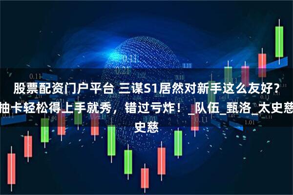 股票配资门户平台 三谋S1居然对新手这么友好？抽卡轻松得上手就秀，错过亏炸！_队伍_甄洛_太史慈
