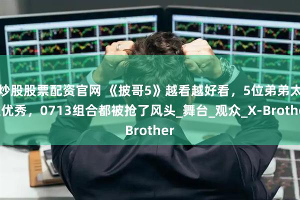 炒股股票配资官网 《披哥5》越看越好看，5位弟弟太过优秀，0713组合都被抢了风头_舞台_观众_X-Brother