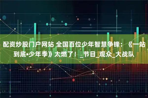 配资炒股门户网站 全国百位少年智慧争锋：《一站到底•少年季》太燃了！_节目_观众_大战队