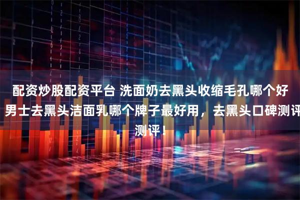 配资炒股配资平台 洗面奶去黑头收缩毛孔哪个好，男士去黑头洁面乳哪个牌子最好用，去黑头口碑测评！