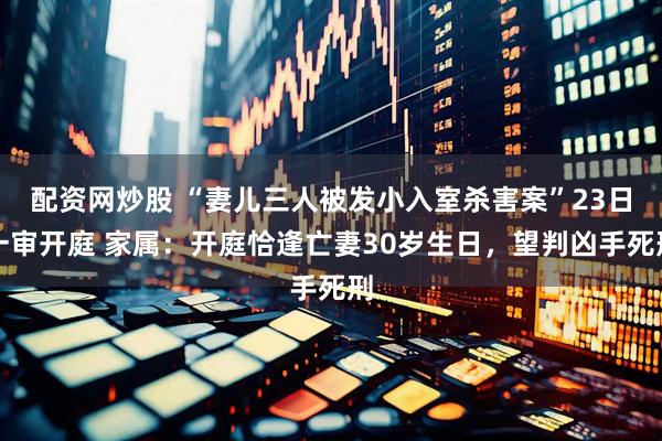配资网炒股 “妻儿三人被发小入室杀害案”23日一审开庭 家属：开庭恰逢亡妻30岁生日，望判凶手死刑