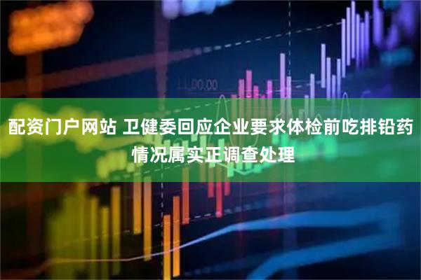 配资门户网站 卫健委回应企业要求体检前吃排铅药 情况属实正调查处理
