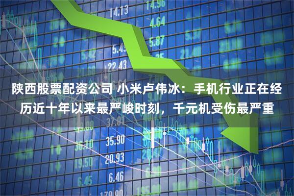 陕西股票配资公司 小米卢伟冰：手机行业正在经历近十年以来最严峻时刻，千元机受伤最严重