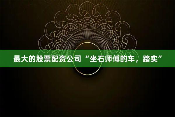 最大的股票配资公司 “坐石师傅的车，踏实”