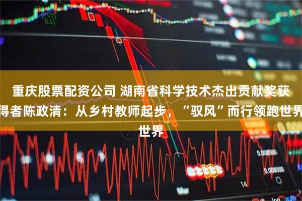 重庆股票配资公司 湖南省科学技术杰出贡献奖获得者陈政清：从乡村教师起步，“驭风”而行领跑世界